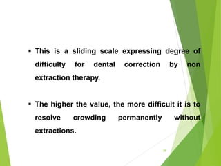 28
 This is a sliding scale expressing degree of
difficulty for dental correction by non
extraction therapy.
 The higher the value, the more difficult it is to
resolve crowding permanently without
extractions.
 