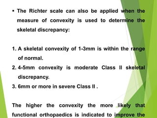 29
 The Richter scale can also be applied when the
measure of convexity is used to determine the
skeletal discrepancy:
1. A skeletal convexity of 1-3mm is within the range
of normal.
2. 4-5mm convexity is moderate Class II skeletal
discrepancy.
3. 6mm or more in severe Class II .
The higher the convexity the more likely that
functional orthopaedics is indicated to improve the
 