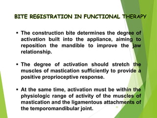 BITE REGISTRATION IN FUNCTIONAL THERAPY
 The construction bite determines the degree of
activation built into the appliance, aiming to
reposition the mandible to improve the jaw
relationship.
 The degree of activation should stretch the
muscles of mastication sufficiently to provide a
positive proprioceptive response.
 At the same time, activation must be within the
physiologic range of activity of the muscles of
mastication and the ligamentous attachments of
the temporomandibular joint. 30
 