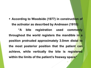  According to Woodside (1977) in construction of
the activator as described by Andresen (1910):
“A bite registration used commonly
throughout the world registers the mandible in a
position protruded approximately 3.0mm distal to
the most posterior position that the patient can
achieve, while vertically the bite is registered
within the limits of the patient’s freeway space”
31
 