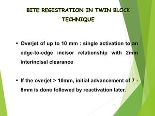 BITE REGISTRATION IN TWIN BLOCK
TECHNIQUE
 Overjet of up to 10 mm : single activation to an
edge-to-edge incisor relationship with 2mm
interincisal clearance
 If the overjet > 10mm, initial advancement of 7 -
8mm is done followed by reactivation later.
33
 