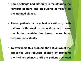  Some patients had difficulty in maintaining the
forward posture and occluding correctly on
the inclined planes.
 These patients usually had a vertical growth
pattern with weak musculature and were
unable to maintain the forward mandibular
posture consistently.
 To overcome this problem the activation of the
appliance was reduced slightly by trimming
the inclined planes until the patient occluded
34
 