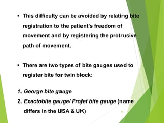  This difficulty can be avoided by relating bite
registration to the patient’s freedom of
movement and by registering the protrusive
path of movement.
 There are two types of bite gauges used to
register bite for twin block:
1. George bite gauge
2. Exactobite gauge/ Projet bite gauge (name
differs in the USA & UK) 36
 