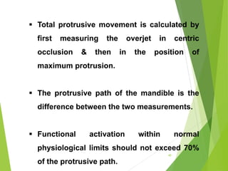  Total protrusive movement is calculated by
first measuring the overjet in centric
occlusion & then in the position of
maximum protrusion.
 The protrusive path of the mandible is the
difference between the two measurements.
 Functional activation within normal
physiological limits should not exceed 70%
of the protrusive path.
40
 