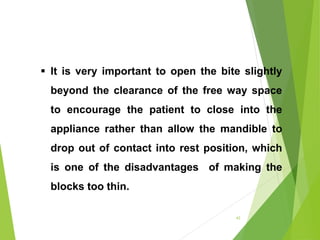  It is very important to open the bite slightly
beyond the clearance of the free way space
to encourage the patient to close into the
appliance rather than allow the mandible to
drop out of contact into rest position, which
is one of the disadvantages of making the
blocks too thin.
43
 