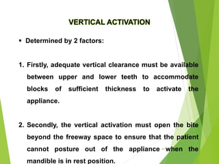 VERTICAL ACTIVATION
 Determined by 2 factors:
1. Firstly, adequate vertical clearance must be available
between upper and lower teeth to accommodate
blocks of sufficient thickness to activate the
appliance.
2. Secondly, the vertical activation must open the bite
beyond the freeway space to ensure that the patient
cannot posture out of the appliance when the
mandible is in rest position.
44
 