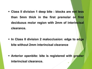  Class II division 1 deep bite : blocks are not less
than 5mm thick in the first premolar or first
deciduous molar region with 2mm of interincisal
clearance.
 In CIass II division 2 malocclusion: edge to edge
bite without 2mm interincisal clearance
 Anterior openbite: bite is registered with greater
interincisal clearance. 45
 
