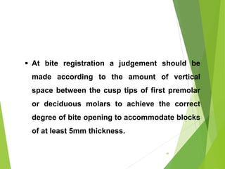  At bite registration a judgement should be
made according to the amount of vertical
space between the cusp tips of first premolar
or deciduous molars to achieve the correct
degree of bite opening to accommodate blocks
of at least 5mm thickness.
46
 