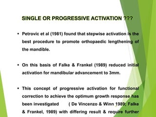 SINGLE OR PROGRESSIVE ACTIVATION ???
 Petrovic et al (1981) found that stepwise activation is the
best procedure to promote orthopaedic lengthening of
the mandible.
 On this basis of Falke & Frankel (1989) reduced initial
activation for mandibular advancement to 3mm.
 This concept of progressive activation for functional
correction to achieve the optimum growth response has
been investigated ( De Vincenzo & Winn 1989; Falke
& Frankel, 1989) with differing result & require further
47
 