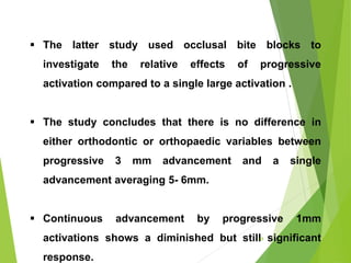  The latter study used occlusal bite blocks to
investigate the relative effects of progressive
activation compared to a single large activation .
 The study concludes that there is no difference in
either orthodontic or orthopaedic variables between
progressive 3 mm advancement and a single
advancement averaging 5- 6mm.
 Continuous advancement by progressive 1mm
activations shows a diminished but still significant
response.
48
 