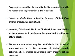  Progressive activation is found to be time consuming with
no measurable improvement in the response.
 Hence, a single large activation is more efficient than
smaller progressive activations.
 However, Carmichael, Banks & Chadwick have described a
screw advancement mechanism for progressive activation
of twin blocks.
 Stepwise advancement may be beneficial in correction of
large overjets, or in the treatment of vertical growth
patterns, where smaller adjustments may improve patient
49
 