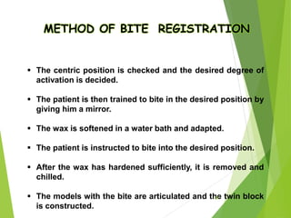 METHOD OF BITE REGISTRATION
 The centric position is checked and the desired degree of
activation is decided.
 The patient is then trained to bite in the desired position by
giving him a mirror.
 The wax is softened in a water bath and adapted.
 The patient is instructed to bite into the desired position.
 After the wax has hardened sufficiently, it is removed and
chilled.
 The models with the bite are articulated and the twin block
is constructed.
50
 