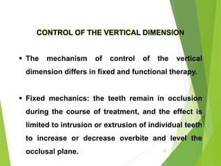 CONTROL OF THE VERTICAL DIMENSION
 The mechanism of control of the vertical
dimension differs in fixed and functional therapy.
 Fixed mechanics: the teeth remain in occlusion
during the course of treatment, and the effect is
limited to intrusion or extrusion of individual teeth
to increase or decrease overbite and level the
occlusal plane. 53
 