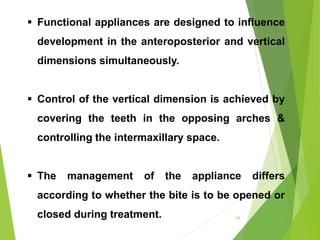  Functional appliances are designed to influence
development in the anteroposterior and vertical
dimensions simultaneously.
 Control of the vertical dimension is achieved by
covering the teeth in the opposing arches &
controlling the intermaxillary space.
 The management of the appliance differs
according to whether the bite is to be opened or
closed during treatment. 54
 
