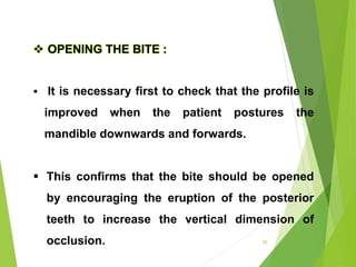  OPENING THE BITE :
 It is necessary first to check that the profile is
improved when the patient postures the
mandible downwards and forwards.
 This confirms that the bite should be opened
by encouraging the eruption of the posterior
teeth to increase the vertical dimension of
occlusion. 55
 