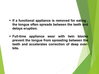 If a functional appliance is removed for eating ,
the tongue often spreads between the teeth and
delays eruption.
 Full-time appliance wear with twin blocks
prevent the tongue from spreading between the
teeth and accelerates correction of deep over-
bite.
57
 