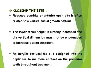  CLOSING THE BITE :
 Reduced overbite or anterior open bite is often
related to a vertical facial growth pattern.
 The lower facial height is already increased and
the vertical dimension must not be encouraged
to increase during treatment.
 An acrylic occlusal table is designed into the
appliance to maintain contact on the posterior
teeth throughout treatment.
58
 