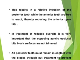  This results in a relative intrusion of the
posterior teeth while the anterior teeth are free
to erupt, thereby reducing the anterior open
bite .
 In treatment of reduced overbite it is very
important that the opposing acrylic occlusal
bite block surfaces are not trimmed.
 All posterior teeth must remain in contact with
the blocks through out treatment to prevent
59
 