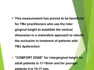  This measurement has proved to be beneficial
for TMJ practitioners who use the inter
gingival height to establish the vertical
dimension in a restorative approach to rebuild
the occlusion in treatment of patients with
TMJ dysfunction.
 “COMFORT ZONE” for intergingival height for
adult patients is 17-19mm and for younger
patients it is 15-17 mm.
61
 