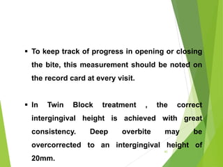  To keep track of progress in opening or closing
the bite, this measurement should be noted on
the record card at every visit.
 In Twin Block treatment , the correct
intergingival height is achieved with great
consistency. Deep overbite may be
overcorrected to an intergingival height of
20mm.
63
 
