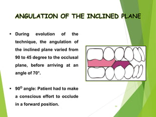 64
ANGULATION OF THE INCLINED PLANE
 During evolution of the
technique, the angulation of
the inclined plane varied from
90 to 45 degree to the occlusal
plane, before arriving at an
angle of 70°.
 90O
angle: Patient had to make
a conscious effort to occlude
in a forward position.
 