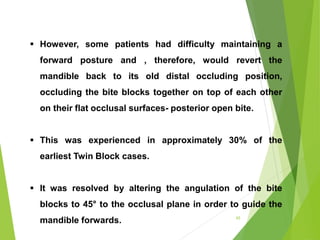 65
 However, some patients had difficulty maintaining a
forward posture and , therefore, would revert the
mandible back to its old distal occluding position,
occluding the bite blocks together on top of each other
on their flat occlusal surfaces- posterior open bite.
 This was experienced in approximately 30% of the
earliest Twin Block cases.
 It was resolved by altering the angulation of the bite
blocks to 45° to the occlusal plane in order to guide the
mandible forwards.
 