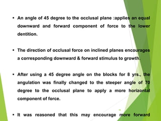 66
 An angle of 45 degree to the occlusal plane :applies an equal
downward and forward component of force to the lower
dentition.
 The direction of occlusal force on inclined planes encourages
a corresponding downward & forward stimulus to growth.
 After using a 45 degree angle on the blocks for 8 yrs., the
angulation was finally changed to the steeper angle of 70
degree to the occlusal plane to apply a more horizontal
component of force.
 It was reasoned that this may encourage more forward
 