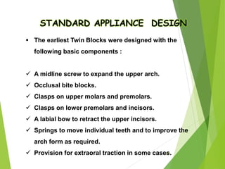 67
STANDARD APPLIANCE DESIGN
 The earliest Twin Blocks were designed with the
following basic components :
 A midline screw to expand the upper arch.
 Occlusal bite blocks.
 Clasps on upper molars and premolars.
 Clasps on lower premolars and incisors.
 A labial bow to retract the upper incisors.
 Springs to move individual teeth and to improve the
arch form as required.
 Provision for extraoral traction in some cases.
 