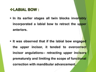 70
LABIAL BOW :
 In its earlier stages all twin blocks invariably
incorporated a labial bow to retract the upper
anteriors.
 It was observed that if the labial bow engaged
the upper incisor, it tended to overcorrect
incisor angulations-- retracting upper incisors
prematurely and limiting the scope of functional
correction with mandibular advancement.
 