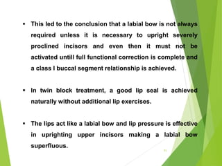 71
 This led to the conclusion that a labial bow is not always
required unless it is necessary to upright severely
proclined incisors and even then it must not be
activated untill full functional correction is complete and
a class I buccal segment relationship is achieved.
 In twin block treatment, a good lip seal is achieved
naturally without additional lip exercises.
 The lips act like a labial bow and lip pressure is effective
in uprighting upper incisors making a labial bow
superfluous.
 