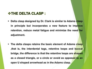 73
THE DELTA CLASP :
 Delta clasp designed by Dr. Clark is similar to Adams clasp
in principle but incorporates a new feature to improve
retention, reduce metal fatigue and minimize the need for
adjustment.
 The delta clasps retains the basic element of Adams clasp
,that is, the interdental tags, retentive loops and buccal
bridge, the difference is that the retentive loops are shaped
as a closed triangle, or a circle or ovoid as opposed to an
open U shaped arrowhead as in the Adams clasp.
 