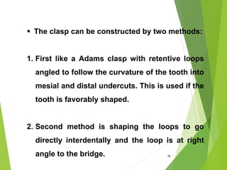 76
 The clasp can be constructed by two methods:
1. First like a Adams clasp with retentive loops
angled to follow the curvature of the tooth into
mesial and distal undercuts. This is used if the
tooth is favorably shaped.
2. Second method is shaping the loops to go
directly interdentally and the loop is at right
angle to the bridge.
 