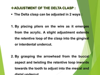 77
ADJUSTMENT OF THE DELTA CLASP :
 The Delta clasp can be adjusted in 2 ways :
1. By placing pliers on the wire as it emerges
from the acrylic. A slight adjustment extends
the retentive loop of the clasp into the gingival
or interdental undercut.
2. By grasping the arrowhead from the buccal
aspect and twisting the retentive loop inwards
towards the tooth to adjust into the mesial and
 