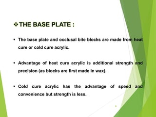 81
THE BASE PLATE :
 The base plate and occlusal bite blocks are made from heat
cure or cold cure acrylic.
 Advantage of heat cure acrylic is additional strength and
precision (as blocks are first made in wax).
 Cold cure acrylic has the advantage of speed and
convenience but strength is less.
 