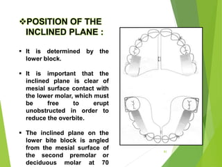 83
POSITION OF THE
INCLINED PLANE :
 It is determined by the
lower block.
 It is important that the
inclined plane is clear of
mesial surface contact with
the lower molar, which must
be free to erupt
unobstructed in order to
reduce the overbite.
 The inclined plane on the
lower bite block is angled
from the mesial surface of
the second premolar or
deciduous molar at 70
 