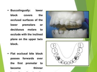 85
 Buccolingually: lower
block covers the
occlusal surfaces of the
lower premolars or
deciduous molars to
occlude with the inclined
plane on the upper twin
block.
 Flat occlusal bite block
passes forwards over
the first premolar to
become thinner
 