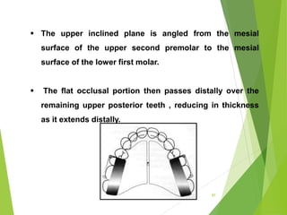 87
 The upper inclined plane is angled from the mesial
surface of the upper second premolar to the mesial
surface of the lower first molar.
 The flat occlusal portion then passes distally over the
remaining upper posterior teeth , reducing in thickness
as it extends distally.
 