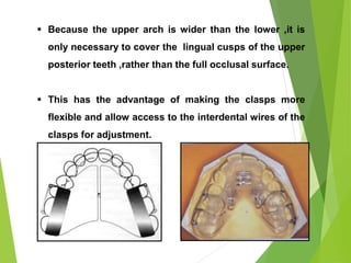 88
 Because the upper arch is wider than the lower ,it is
only necessary to cover the lingual cusps of the upper
posterior teeth ,rather than the full occlusal surface.
 This has the advantage of making the clasps more
flexible and allow access to the interdental wires of the
clasps for adjustment.
 