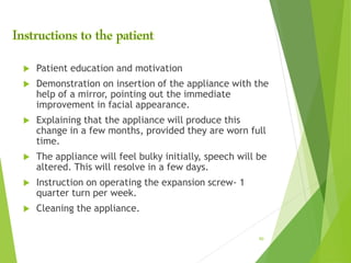  Patient education and motivation
 Demonstration on insertion of the appliance with the
help of a mirror, pointing out the immediate
improvement in facial appearance.
 Explaining that the appliance will produce this
change in a few months, provided they are worn full
time.
 The appliance will feel bulky initially, speech will be
altered. This will resolve in a few days.
 Instruction on operating the expansion screw- 1
quarter turn per week.
 Cleaning the appliance.
90
 
