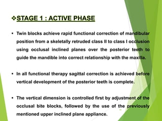 91
STAGE 1 : ACTIVE PHASE
 Twin blocks achieve rapid functional correction of mandibular
position from a skeletally retruded class II to class I occlusion
using occlusal inclined planes over the posterior teeth to
guide the mandible into correct relationship with the maxilla.
 In all functional therapy sagittal correction is achieved before
vertical development of the posterior teeth is complete.
 The vertical dimension is controlled first by adjustment of the
occlusal bite blocks, followed by the use of the previously
mentioned upper inclined plane appliance.
 