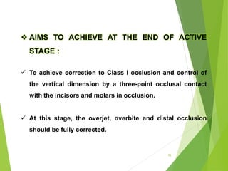 93
 AIMS TO ACHIEVE AT THE END OF ACTIVE
STAGE :
 To achieve correction to Class I occlusion and control of
the vertical dimension by a three-point occlusal contact
with the incisors and molars in occlusion.
 At this stage, the overjet, overbite and distal occlusion
should be fully corrected.
 