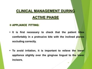 94
CLINICAL MANAGEMENT DURING
ACTIVE PHASE
 APPLIANCE FITTING:
 It is first necessary to check that the patient bites
comfortably in a protrusive bite with the inclined planes
occluding correctly.
 To avoid irritation, it is important to relieve the lower
appliance slightly over the gingivae lingual to the lower
incisors.
 