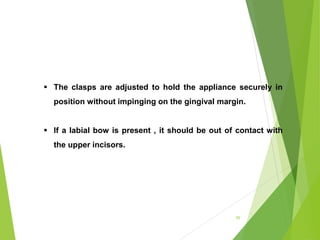 95
 The clasps are adjusted to hold the appliance securely in
position without impinging on the gingival margin.
 If a labial bow is present , it should be out of contact with
the upper incisors.
 