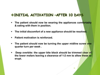 96
INITIAL ACTIVATION –AFTER 10 DAYS
 The patient should now be wearing the appliances comfortably
& eating with them in position.
 The initial discomfort of a new appliance should be resolved.
 Patient motivation is reinforced.
 The patient should now be turning the upper midline screw one
quarter turn per week .
 Deep overbite: the upper bite block should be trimmed clear of
the lower molars leaving a clearance of 1-2 mm to allow these to
erupt.
 