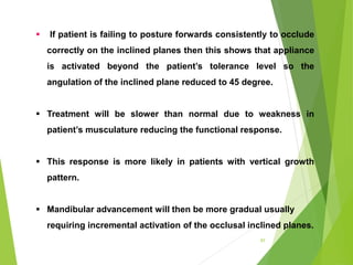 97
 If patient is failing to posture forwards consistently to occlude
correctly on the inclined planes then this shows that appliance
is activated beyond the patient’s tolerance level so the
angulation of the inclined plane reduced to 45 degree.
 Treatment will be slower than normal due to weakness in
patient’s musculature reducing the functional response.
 This response is more likely in patients with vertical growth
pattern.
 Mandibular advancement will then be more gradual usually
requiring incremental activation of the occlusal inclined planes.
 
