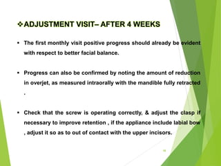 98
ADJUSTMENT VISIT– AFTER 4 WEEKS
 The first monthly visit positive progress should already be evident
with respect to better facial balance.
 Progress can also be confirmed by noting the amount of reduction
in overjet, as measured intraorally with the mandible fully retracted
.
 Check that the screw is operating correctly, & adjust the clasp if
necessary to improve retention , if the appliance include labial bow
, adjust it so as to out of contact with the upper incisors.
 