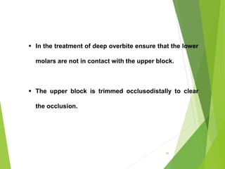 99
 In the treatment of deep overbite ensure that the lower
molars are not in contact with the upper block.
 The upper block is trimmed occlusodistally to clear
the occlusion.
 