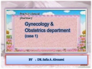 Practice clinical 
pharmacy 
Gynecology & 
Obstetrics department 
(case 1) 
BY : DR. Safia A. Alrezami 
 