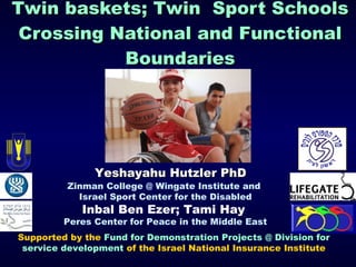 Twin baskets; Twin  Sport Schools Crossing National and Functional Boundaries Zinman College @ Wingate Institute and  Israel Sport Center for the Disabled Inbal Ben Ezer; Tami Hay   Peres Center for Peace in the Middle East Yeshayahu Hutzler PhD Supported by the  Fund for Demonstration Projects @ Division for service development  of the Israel National Insurance Institute 