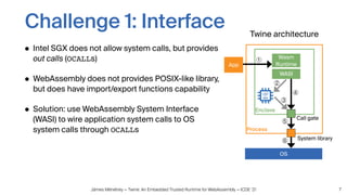 Jämes Ménétrey — Twine: An Embedded Trusted Runtime for WebAssembly — ICDE ‘21
Challenge 1: Interface
• Intel SGX does not allow system calls, but provides
out calls (OCALLs)
• WebAssembly does not provides POSIX-like library,
but does have import/export functions capability
• Solution: use WebAssembly System Interface
(WASI) to wire application system calls to OS
system calls through OCALLs
7
Process
Enclave
WASI
Call gate
System library
Wasm
Runtime
App
OS
Twine architecture
①
②
③
④
⑤
⑥
 